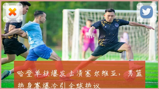 哈登单核爆发击溃塞尔维亚，男篮热身赛爆冷引全球热议